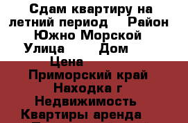 Сдам квартиру на летний период  › Район ­ Южно-Морской › Улица ­ - › Дом ­ - › Цена ­ 1 800 - Приморский край, Находка г. Недвижимость » Квартиры аренда   . Приморский край,Находка г.